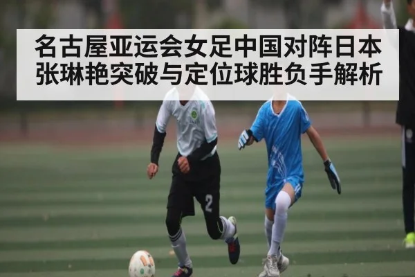 名古屋亚运会女足中国对阵日本 张琳艳突破与定位球胜负手解析